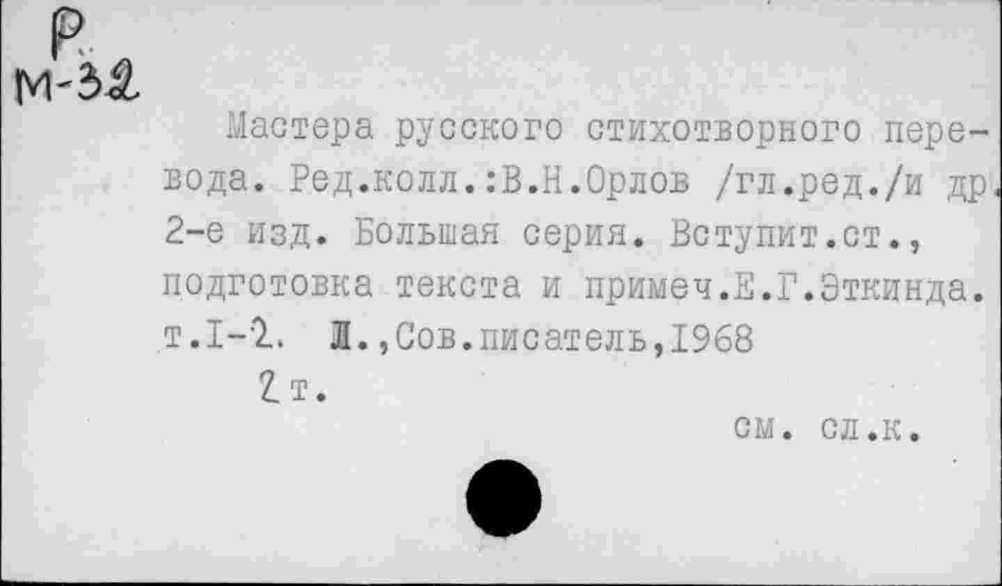 ﻿М'ЗА
Мастера русского стихотворного перевода. Ред.колл.:В.Н.Орлов /гл.ред./и др 2-е изд. Большая серия. Вступит.ст., подготовка текста и примеч.Е.Г.Эткинда. т.1-2. Л.,Сов.писатель,1968 2т.
см. сл.к.